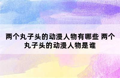 两个丸子头的动漫人物有哪些 两个丸子头的动漫人物是谁